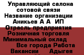 Управляющий салона сотовой связи › Название организации ­ Аникьев А.А, ИП › Отрасль предприятия ­ Розничная торговля › Минимальный оклад ­ 35 000 - Все города Работа » Вакансии   . Адыгея респ.,Майкоп г.